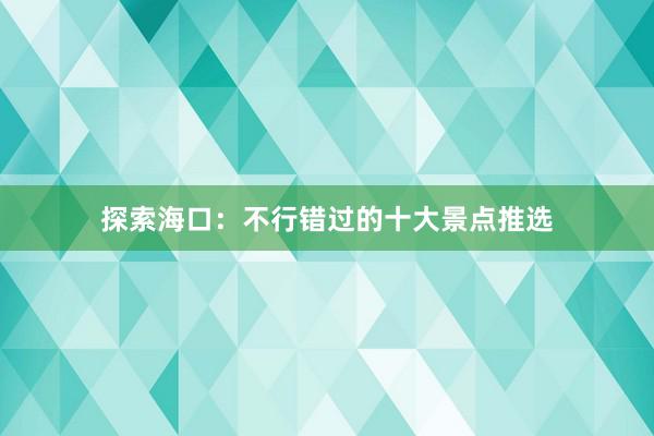 探索海口：不行错过的十大景点推选