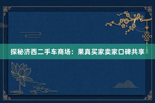 探秘济西二手车商场：果真买家卖家口碑共享